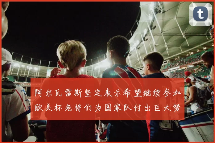 阿尔瓦雷斯坚定表示希望继续参加欧美杯老将们为国家队付出巨大努力