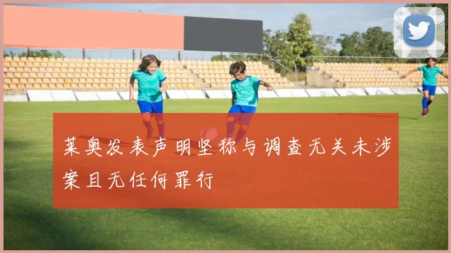 莱奥发表声明坚称与调查无关未涉案且无任何罪行