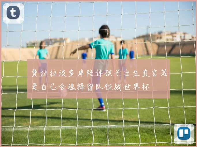 费拉拉谈多库陪伴孩子出生直言若是自己会选择留队征战世界杯