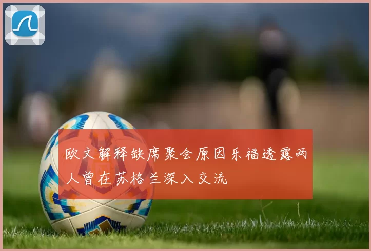 欧文解释缺席聚会原因乐福透露两人曾在苏格兰深入交流