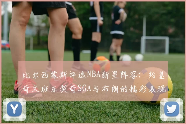 比尔西蒙斯评选NBA新星阵容：约基奇文班东契奇SGA与布朗的精彩表现