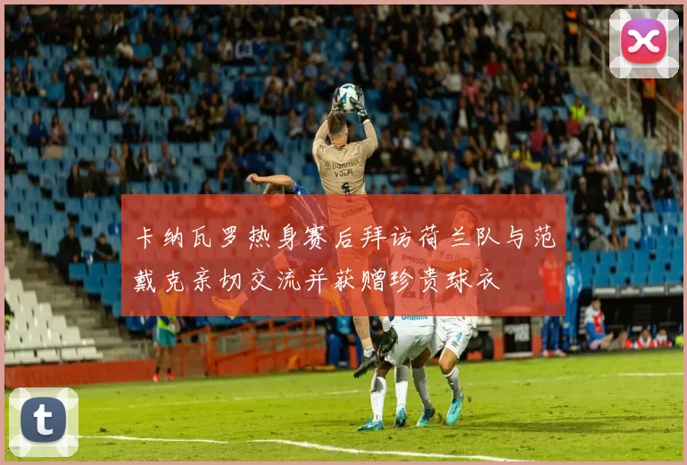 卡纳瓦罗热身赛后拜访荷兰队与范戴克亲切交流并获赠珍贵球衣