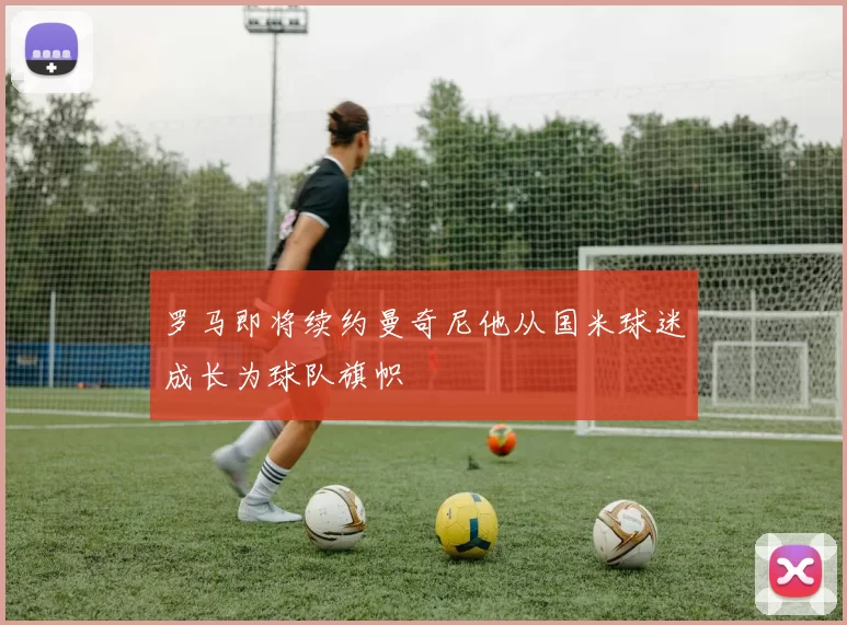 罗马即将续约曼奇尼他从国米球迷成长为球队旗帜