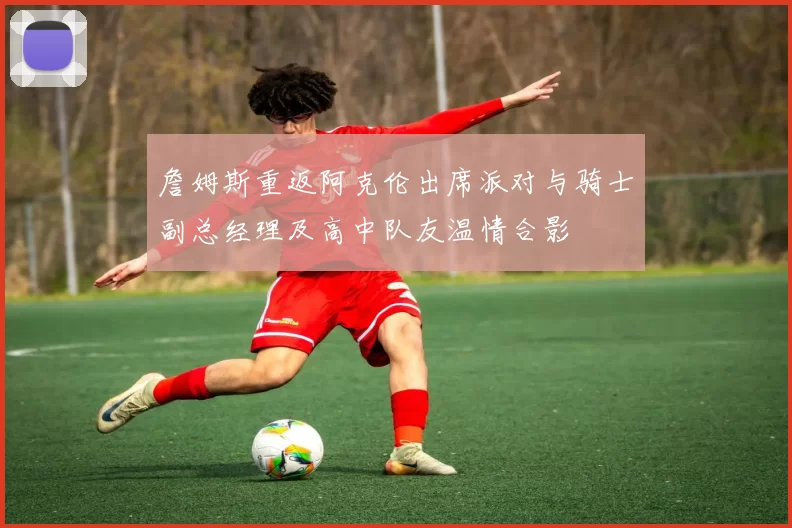 詹姆斯重返阿克伦出席派对与骑士副总经理及高中队友温情合影
