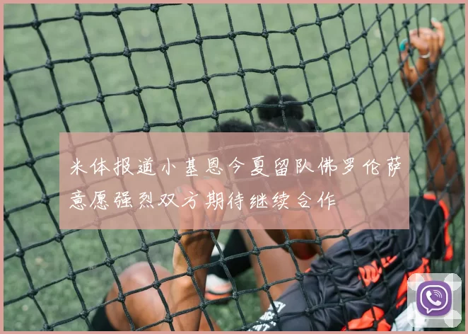 米体报道小基恩今夏留队佛罗伦萨意愿强烈双方期待继续合作