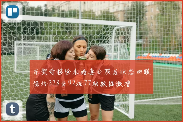 东契奇移除未婚妻合照后状态回暖场均378分92板77助数据激增