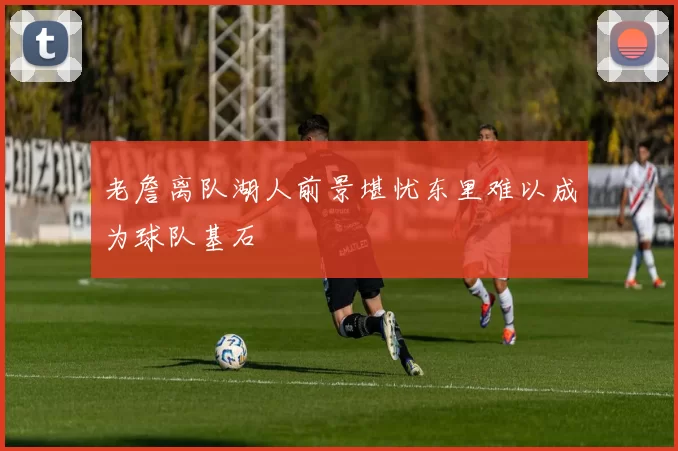 老詹离队湖人前景堪忧东里难以成为球队基石