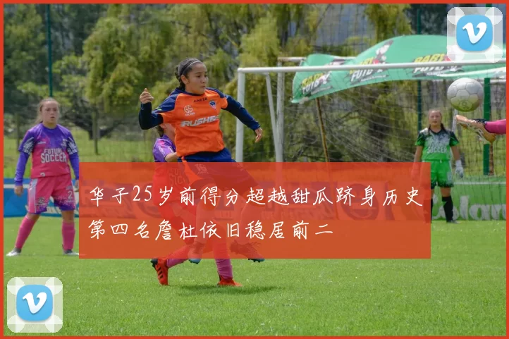 华子25岁前得分超越甜瓜跻身历史第四名詹杜依旧稳居前二