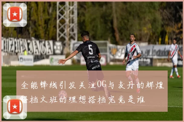 全能锋线引发关注OG与麦丹的辉煌搭档文班的理想搭档究竟是谁