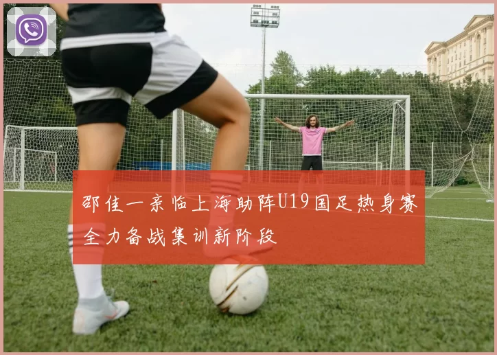 邵佳一亲临上海助阵U19国足热身赛全力备战集训新阶段