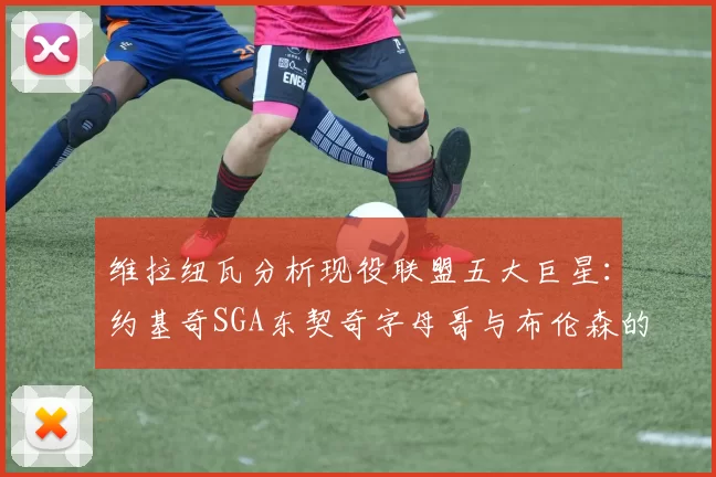 维拉纽瓦分析现役联盟五大巨星：约基奇SGA东契奇字母哥与布伦森的表现与影响