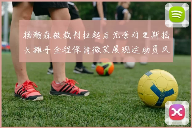 杨瀚森被裁判拉起后无奈对里斯摇头摊手全程保持微笑展现运动员风范