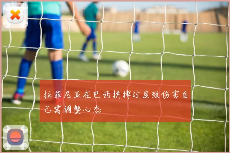 拉菲尼亚在巴西拼搏过度致伤害自己需调整心态