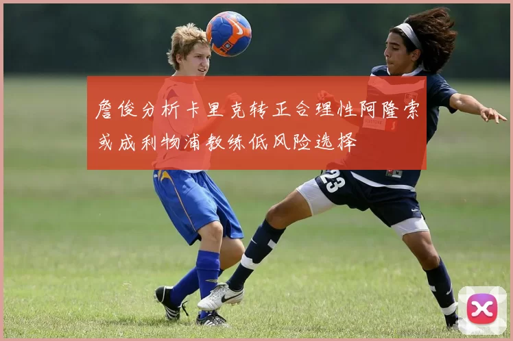 詹俊分析卡里克转正合理性阿隆索或成利物浦教练低风险选择