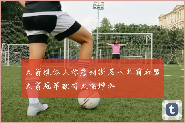 火箭媒体人称詹姆斯若八年前加盟火箭冠军数将大幅增加