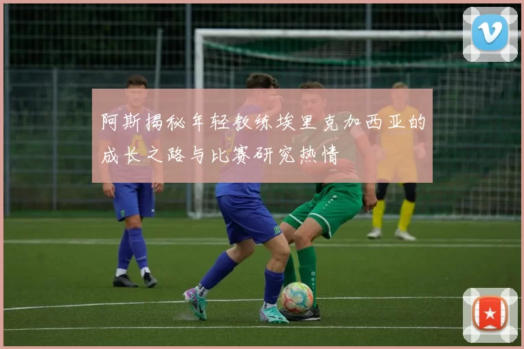 阿斯揭秘年轻教练埃里克加西亚的成长之路与比赛研究热情