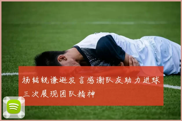 杨铭锐谦逊发言感谢队友助力进球三次展现团队精神