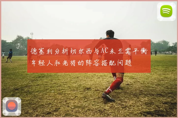 德塞利分析切尔西与AC米兰需平衡年轻人和老将的阵容搭配问题