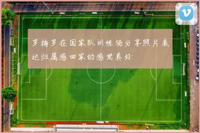 罗梅罗在国家队训练场分享照片表达归属感回家的感觉真好