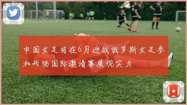 中国女足将在6月迎战俄罗斯女足参加两场国际邀请赛展现实力