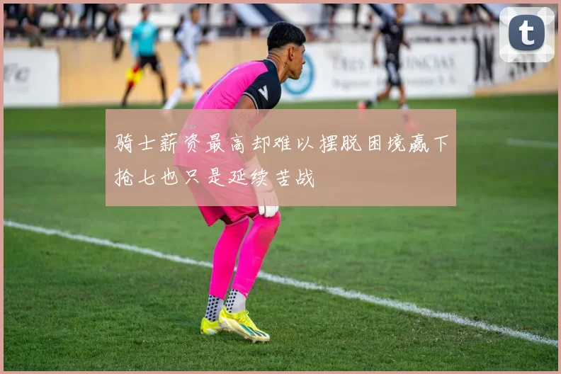 骑士薪资最高却难以摆脱困境赢下抢七也只是延续苦战
