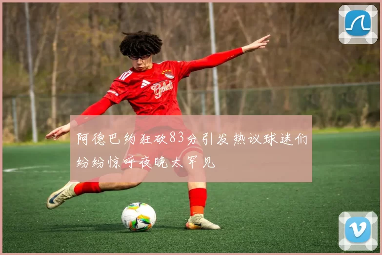 阿德巴约狂砍83分引发热议球迷们纷纷惊呼夜晚太罕见