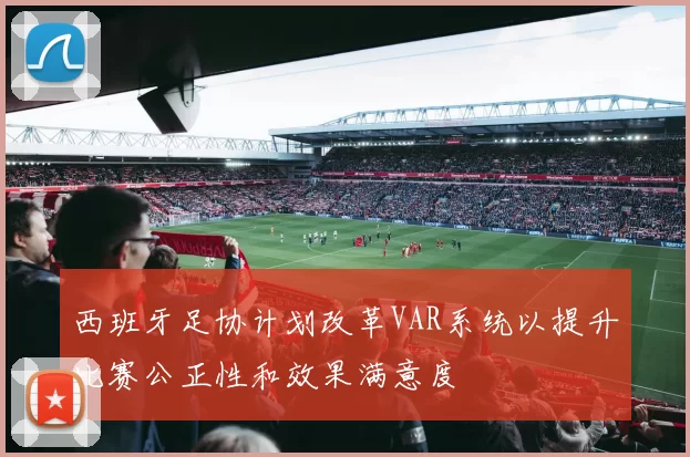 西班牙足协计划改革VAR系统以提升比赛公正性和效果满意度