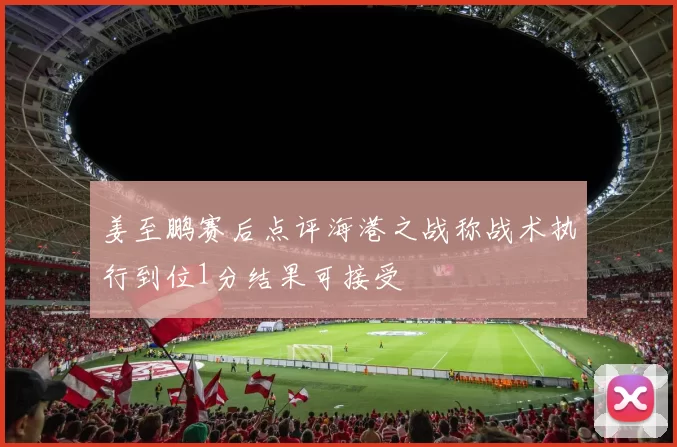 姜至鹏赛后点评海港之战称战术执行到位1分结果可接受
