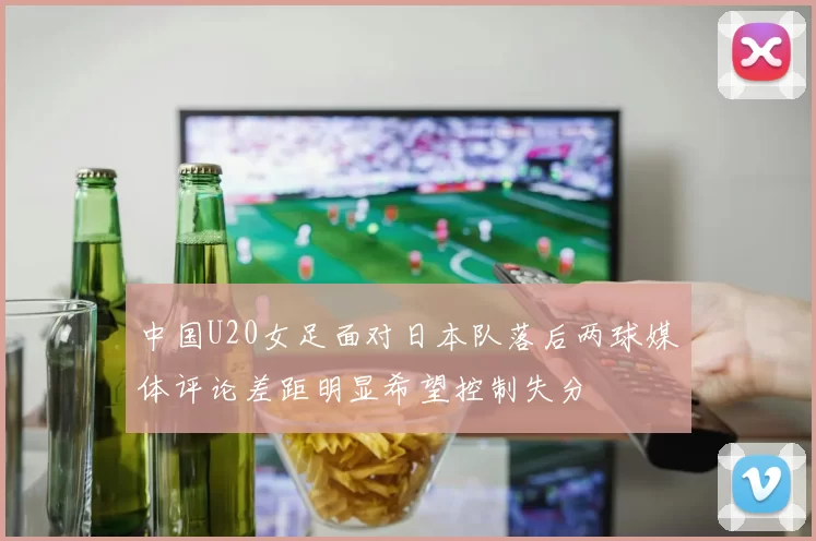 中国U20女足面对日本队落后两球媒体评论差距明显希望控制失分