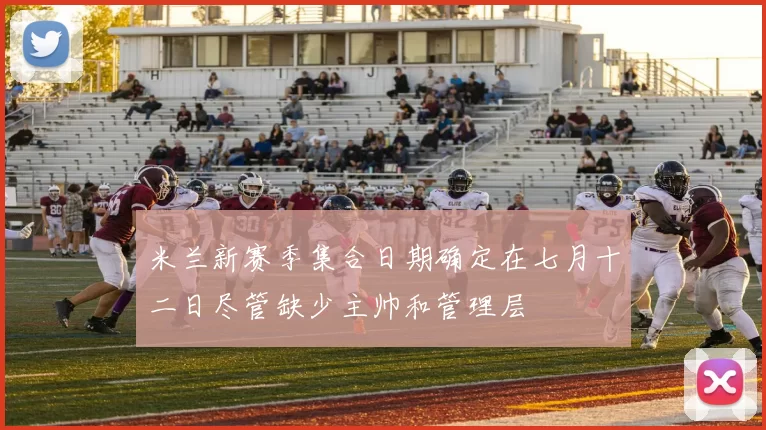 米兰新赛季集合日期确定在七月十二日尽管缺少主帅和管理层