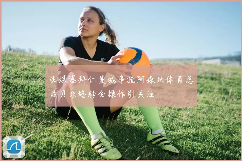 法媒曝拜仁曼城争抢阿森纳体育总监贝尔塔转会操作引关注
