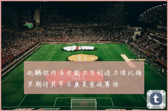赵鹏称内马尔能力与创造力堪比梅罗期待其早日康复重返赛场