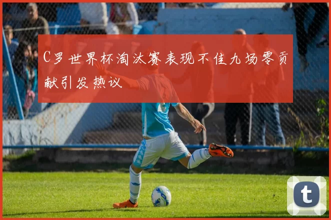 C罗世界杯淘汰赛表现不佳九场零贡献引发热议