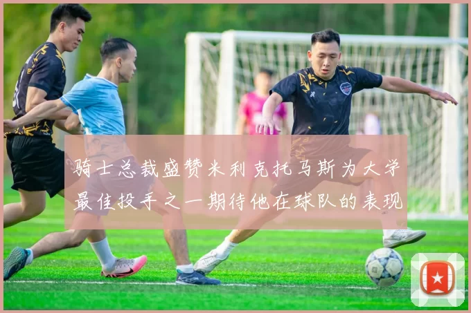 骑士总裁盛赞米利克托马斯为大学最佳投手之一期待他在球队的表现